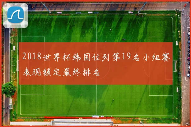 2018世界杯韩国位列第19名小组赛表现锁定最终排名