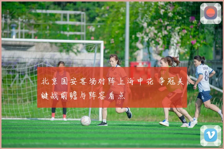 北京国安客场对阵上海申花 争冠关键战前瞻与阵容看点