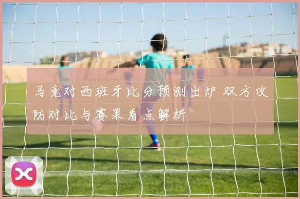 马竞对西班牙比分预测出炉 双方攻防对比与赛果看点解析