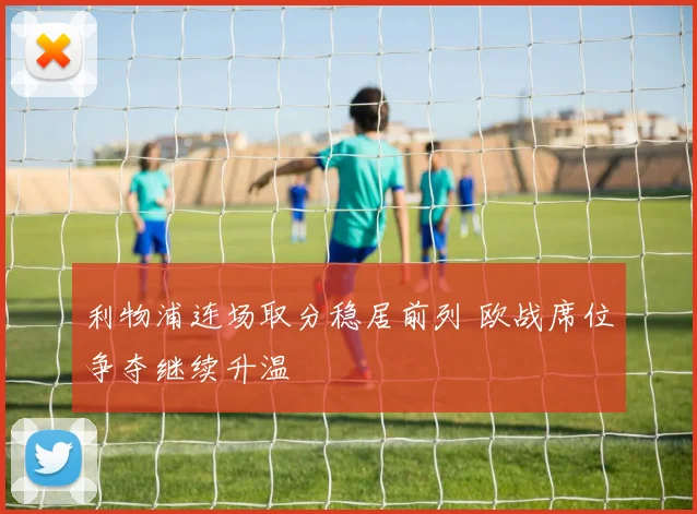 利物浦连场取分稳居前列 欧战席位争夺继续升温