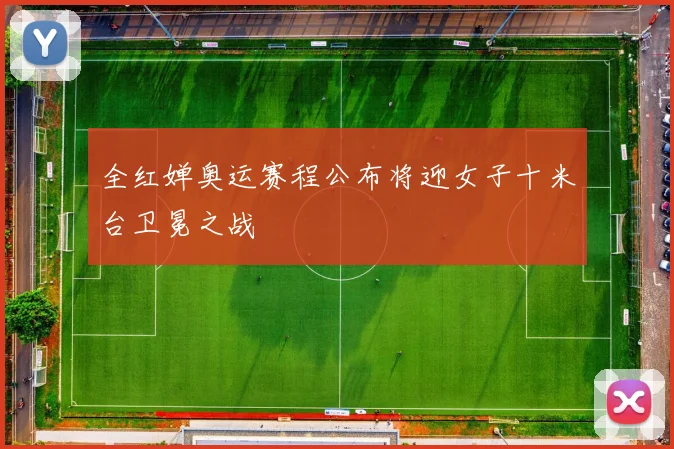 全红婵奥运赛程公布将迎女子十米台卫冕之战