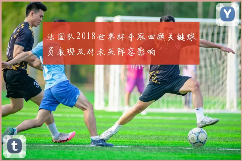 法国队2018世界杯夺冠回顾关键球员表现及对未来阵容影响