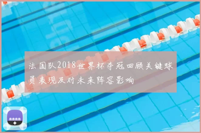 法国队2018世界杯夺冠回顾关键球员表现及对未来阵容影响