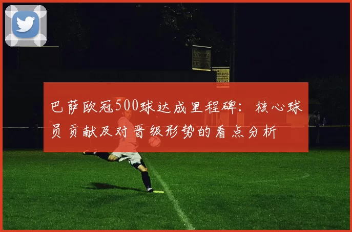 巴萨欧冠500球达成里程碑：核心球员贡献及对晋级形势的看点分析