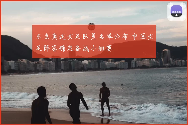 东京奥运女足队员名单公布 中国女足阵容确定备战小组赛