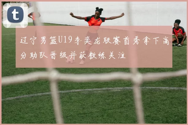 辽宁男篮U19李奕龙联赛首秀拿下高分助队晋级并获教练关注