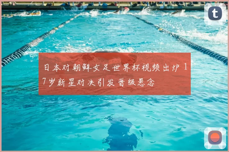 日本对朝鲜女足世界杯视频出炉 17岁新星对决引发晋级悬念