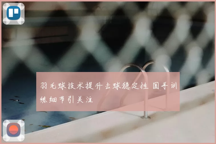 羽毛球技术提升击球稳定性 国手训练细节引关注