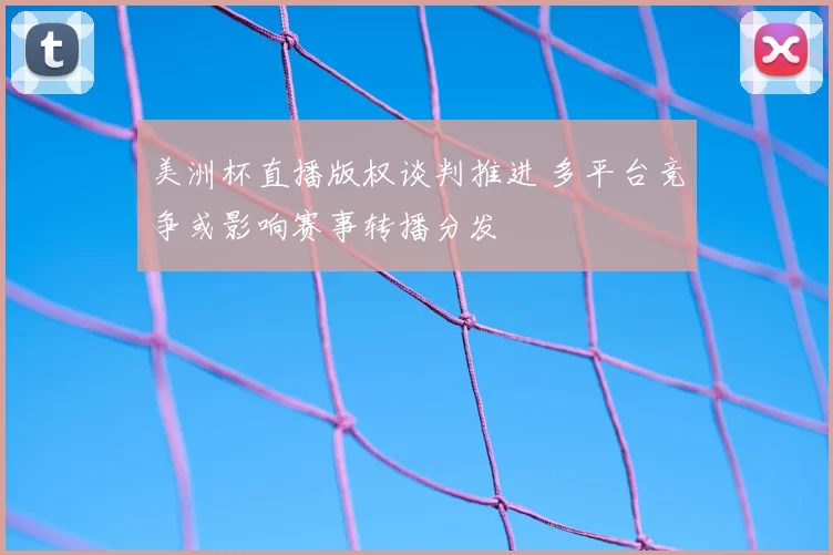 美洲杯直播版权谈判推进 多平台竞争或影响赛事转播分发