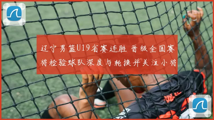 辽宁男篮U19省赛连胜 晋级全国赛将检验球队深度与轮换并关注小将表现