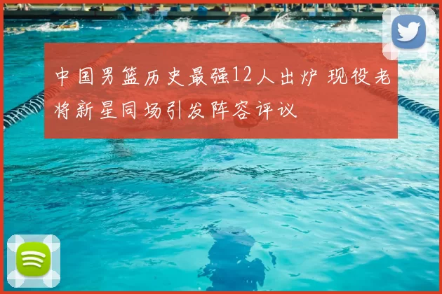 中国男篮历史最强12人出炉 现役老将新星同场引发阵容评议