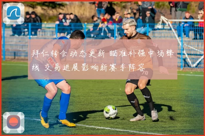 拜仁转会动态更新 瞄准补强中场锋线 交易进展影响新赛季阵容