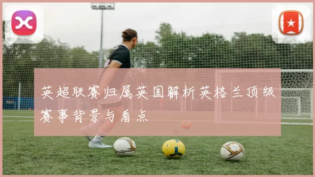 英超联赛归属英国解析英格兰顶级赛事背景与看点