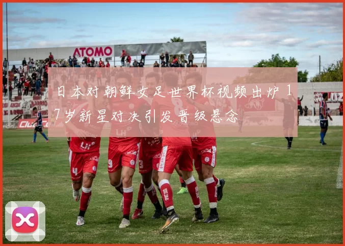 日本对朝鲜女足世界杯视频出炉 17岁新星对决引发晋级悬念
