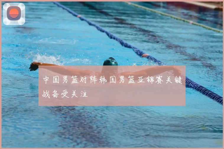 中国男篮对阵韩国男篮亚锦赛关键战备受关注