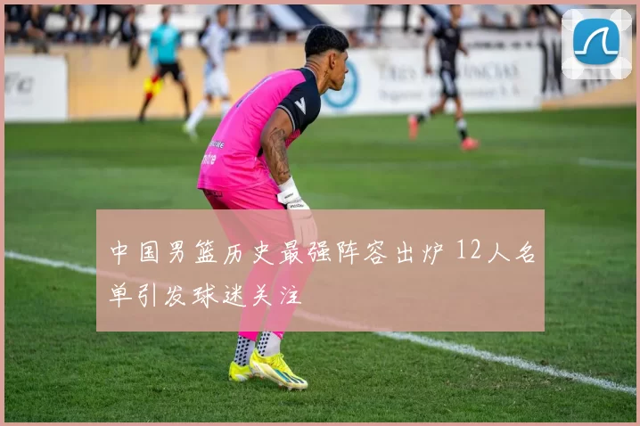 中国男篮历史最强阵容出炉 12人名单引发球迷关注