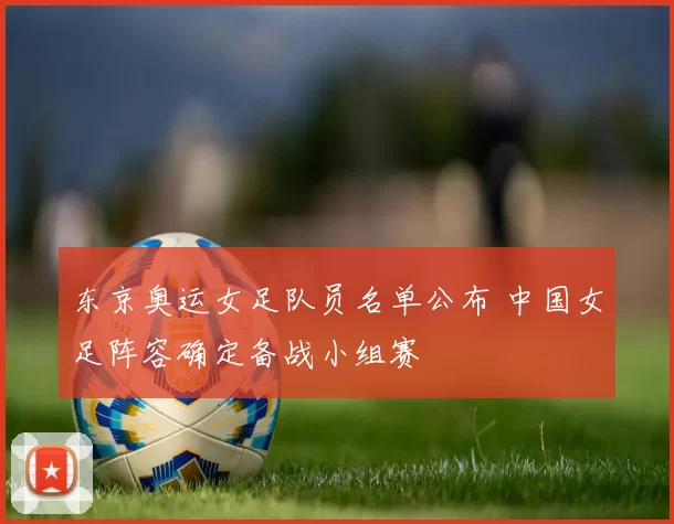 东京奥运女足队员名单公布 中国女足阵容确定备战小组赛