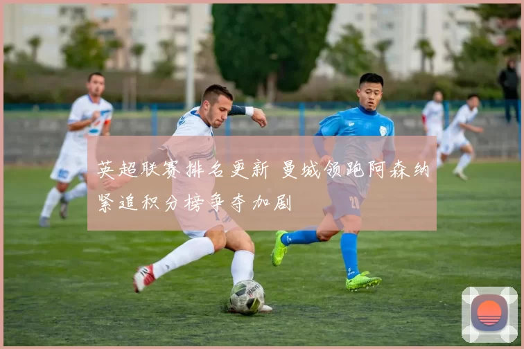 英超联赛排名更新 曼城领跑阿森纳紧追积分榜争夺加剧