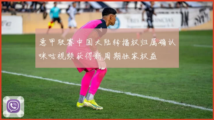 意甲联赛中国大陆转播权归属确认咪咕视频获得新周期独家权益