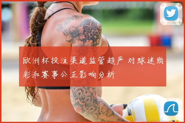 欧洲杯投注渠道监管趋严 对球迷购彩和赛事公正影响分析
