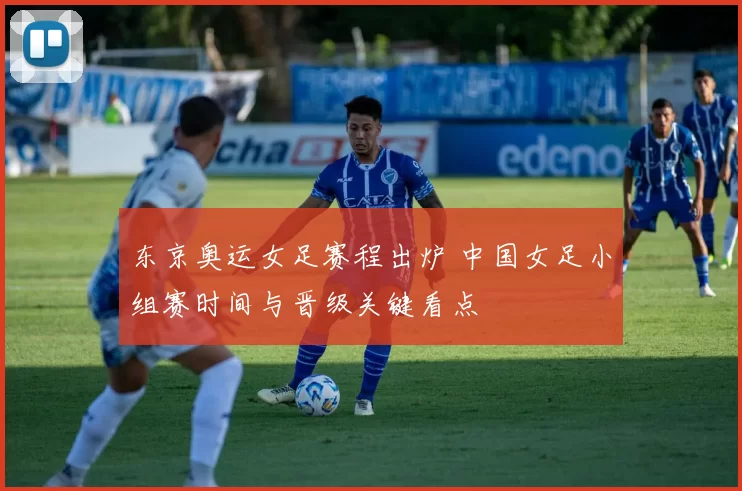东京奥运女足赛程出炉 中国女足小组赛时间与晋级关键看点