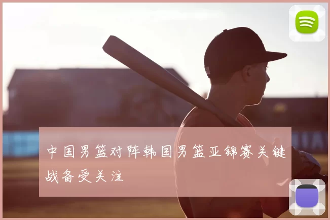 中国男篮对阵韩国男篮亚锦赛关键战备受关注