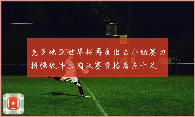 克罗地亚世界杯再度出击小组赛力拼强敌冲击淘汰赛资格看点十足