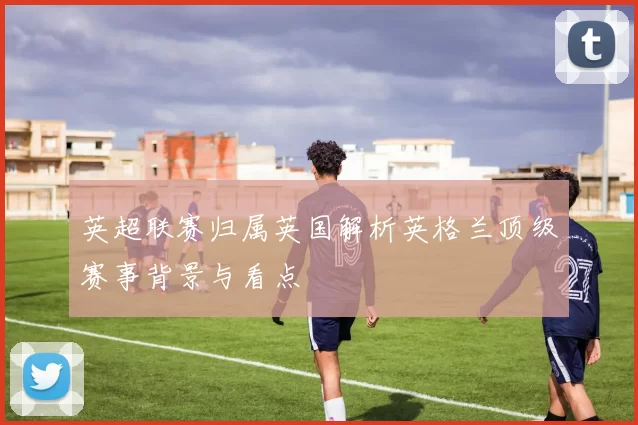 英超联赛归属英国解析英格兰顶级赛事背景与看点