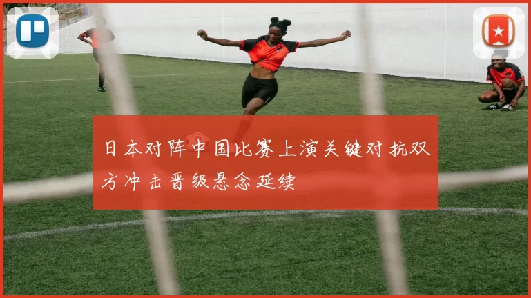 日本对阵中国比赛上演关键对抗双方冲击晋级悬念延续