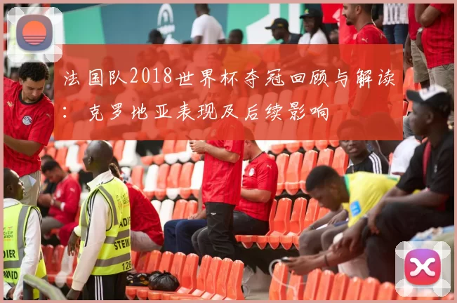 法国队2018世界杯夺冠回顾与解读：克罗地亚表现及后续影响