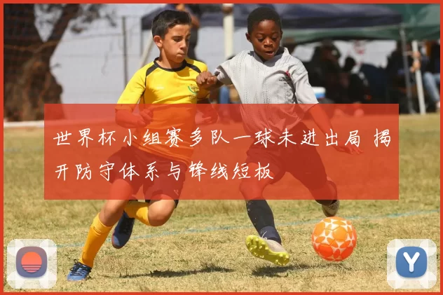 世界杯小组赛多队一球未进出局 揭开防守体系与锋线短板