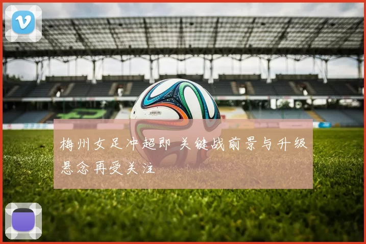 梅州女足冲超即 关键战前景与升级悬念再受关注