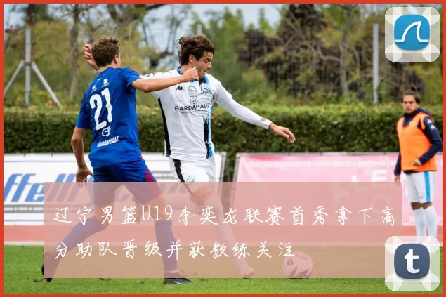 辽宁男篮U19李奕龙联赛首秀拿下高分助队晋级并获教练关注