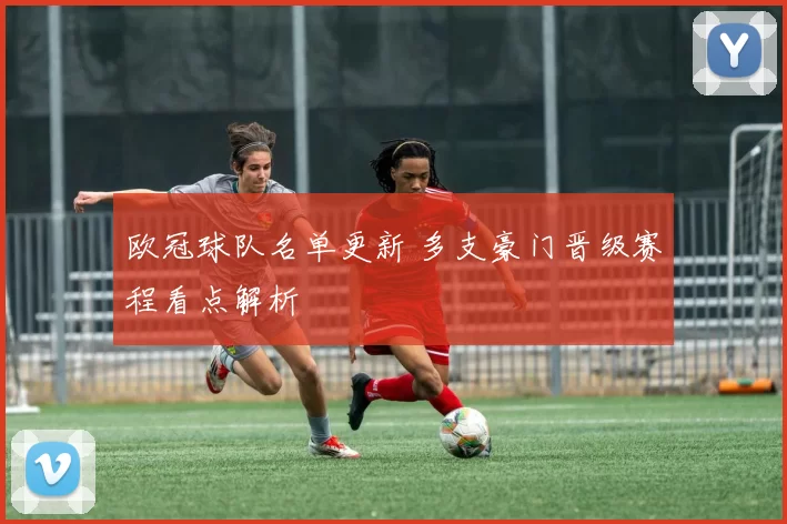 欧冠球队名单更新 多支豪门晋级赛程看点解析