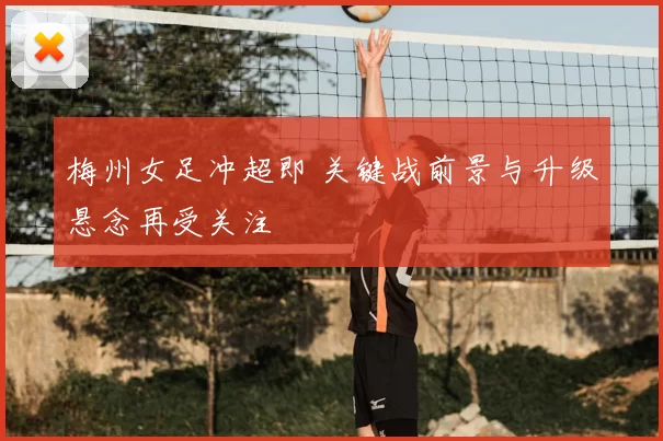 梅州女足冲超即 关键战前景与升级悬念再受关注